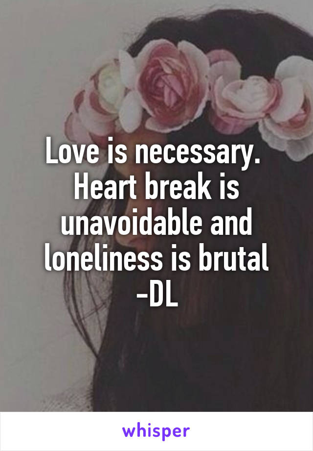 Love is necessary.  Heart break is unavoidable and loneliness is brutal
-DL