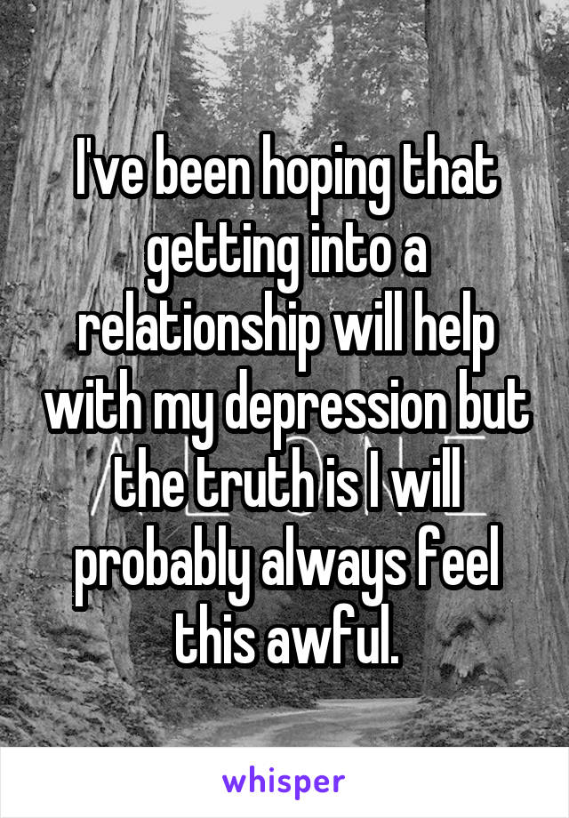 I've been hoping that getting into a relationship will help with my depression but the truth is I will probably always feel this awful.