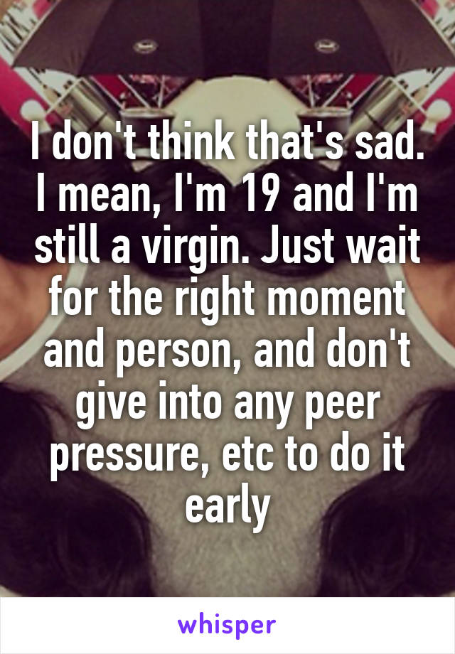 I don't think that's sad. I mean, I'm 19 and I'm still a virgin. Just wait for the right moment and person, and don't give into any peer pressure, etc to do it early