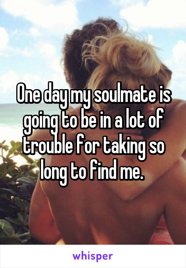 One day my soulmate is going to be in a lot of trouble for taking so long to find me. 