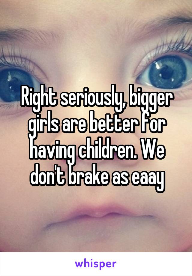 Right seriously, bigger girls are better for having children. We don't brake as eaay