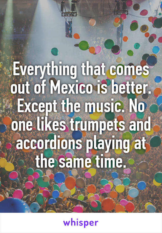 Everything that comes out of Mexico is better. Except the music. No one likes trumpets and accordions playing at the same time.
