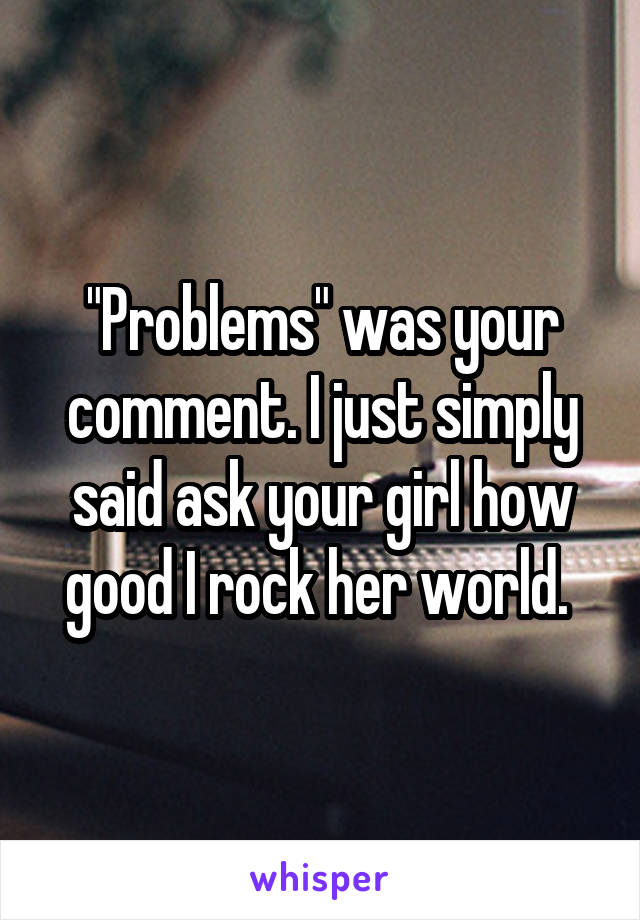 "Problems" was your comment. I just simply said ask your girl how good I rock her world. 