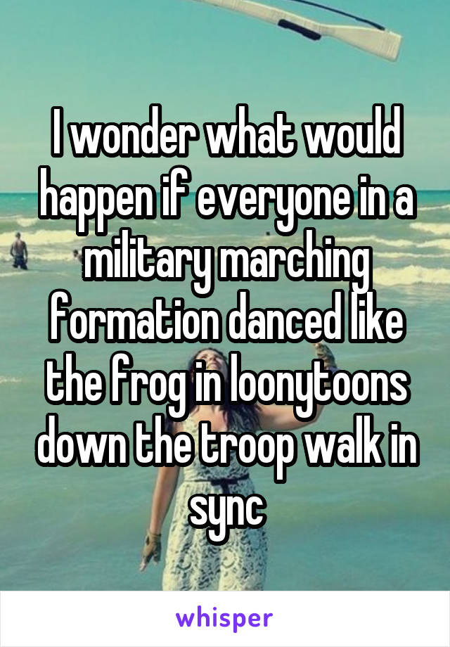 I wonder what would happen if everyone in a military marching formation danced like the frog in loonytoons down the troop walk in sync