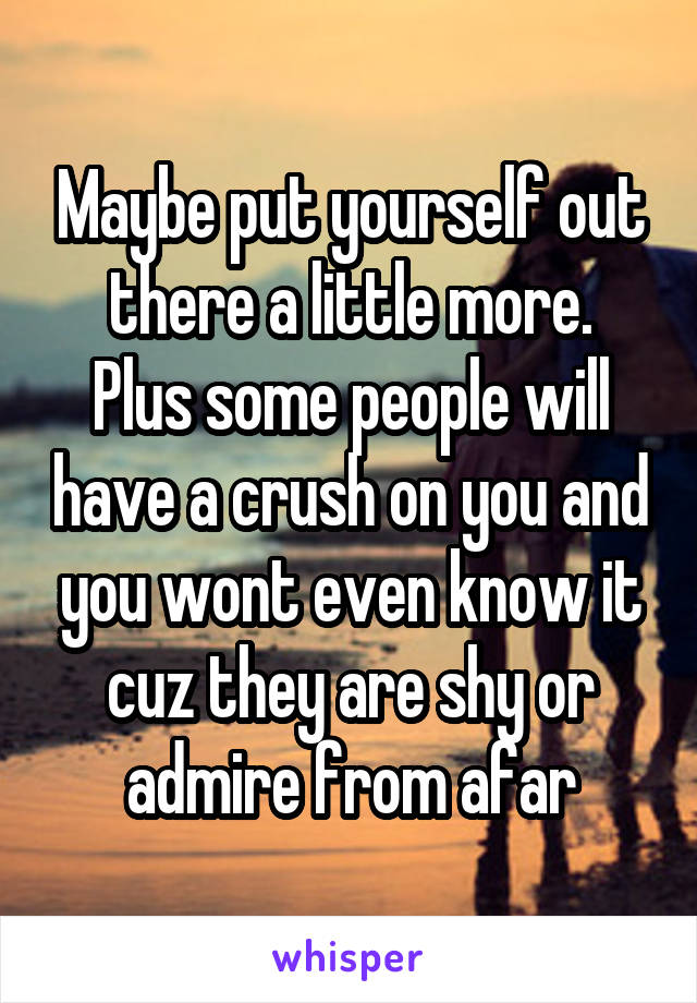 Maybe put yourself out there a little more.
Plus some people will have a crush on you and you wont even know it cuz they are shy or admire from afar
