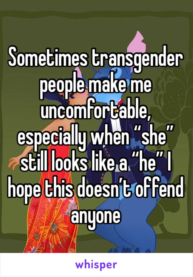 Sometimes transgender people make me uncomfortable, especially when “she” still looks like a “he” I hope this doesn’t offend anyone 