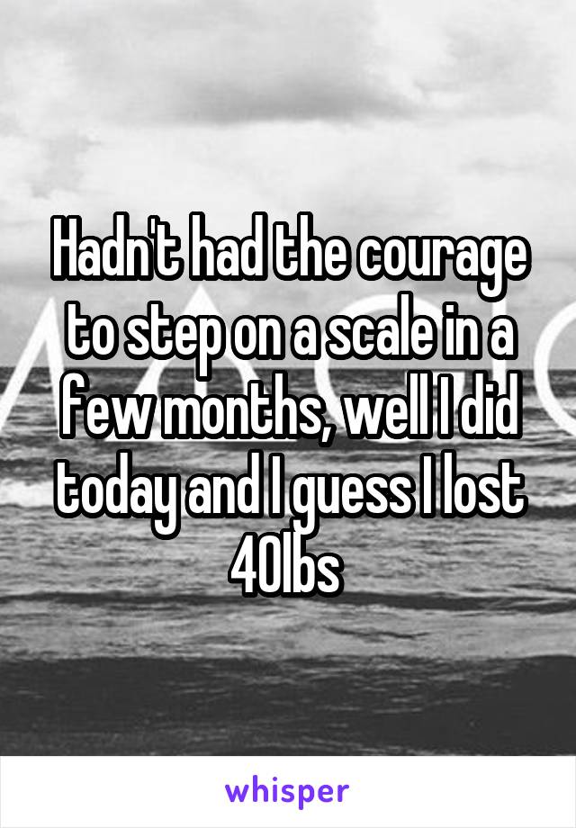 Hadn't had the courage to step on a scale in a few months, well I did today and I guess I lost 40lbs 