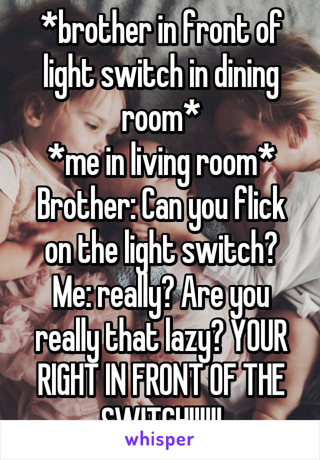 *brother in front of light switch in dining room*
*me in living room*
Brother: Can you flick on the light switch?
Me: really? Are you really that lazy? YOUR RIGHT IN FRONT OF THE SWITCH!!!!!!