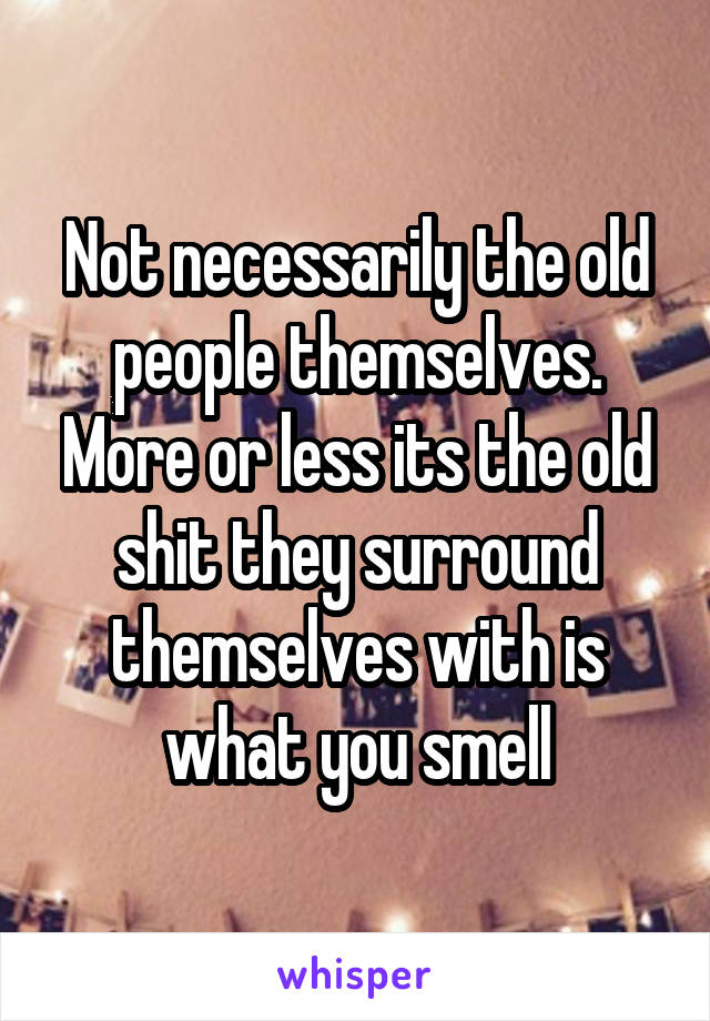 Not necessarily the old people themselves. More or less its the old shit they surround themselves with is what you smell