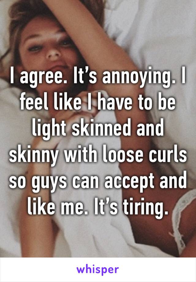 I agree. It’s annoying. I feel like I have to be light skinned and skinny with loose curls so guys can accept and like me. It’s tiring. 