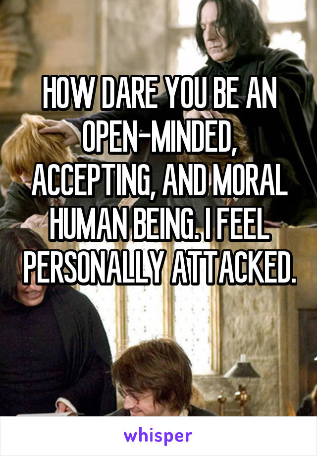 HOW DARE YOU BE AN OPEN-MINDED, ACCEPTING, AND MORAL HUMAN BEING. I FEEL PERSONALLY ATTACKED.

