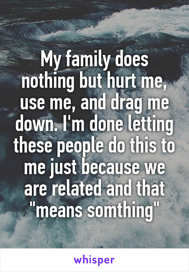 My family does nothing but hurt me, use me, and drag me down. I'm done letting these people do this to me just because we are related and that "means somthing"
