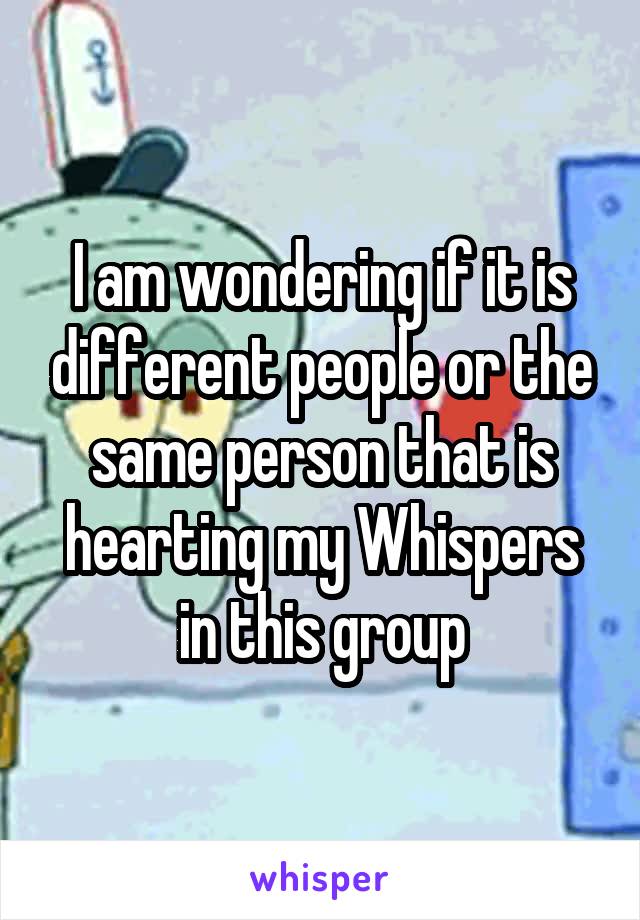 I am wondering if it is different people or the same person that is hearting my Whispers in this group
