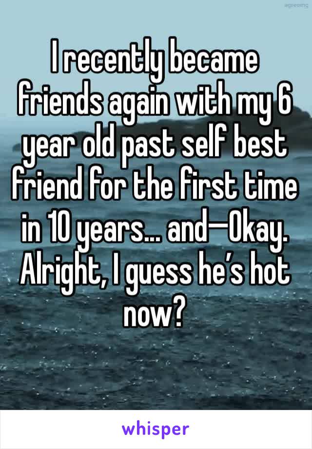I recently became friends again with my 6 year old past self best friend for the first time in 10 years... and—Okay. Alright, I guess he’s hot now? 