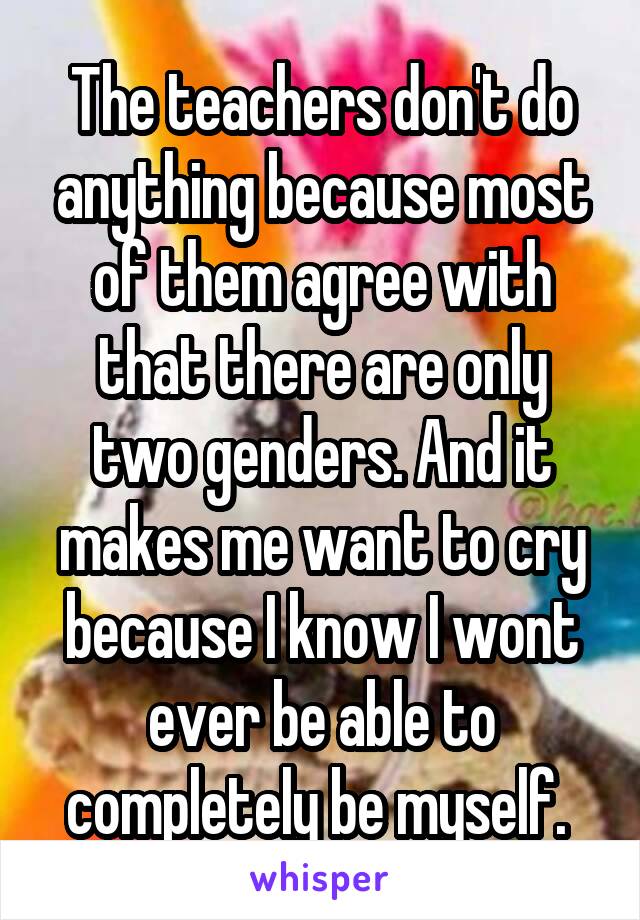 The teachers don't do anything because most of them agree with that there are only two genders. And it makes me want to cry because I know I wont ever be able to completely be myself. 