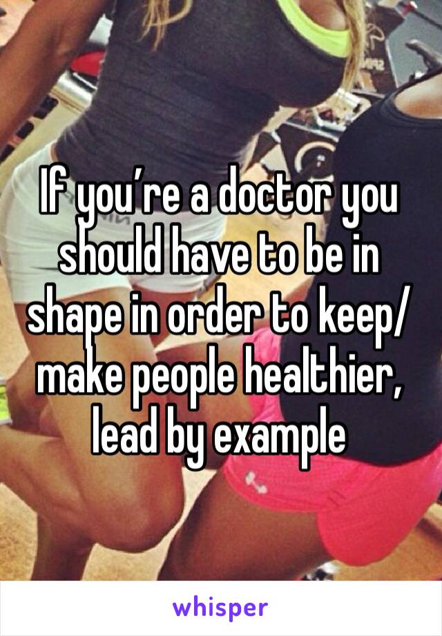 If you’re a doctor you should have to be in shape in order to keep/make people healthier, lead by example
