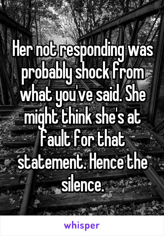 Her not responding was probably shock from what you've said. She might think she's at fault for that statement. Hence the silence.