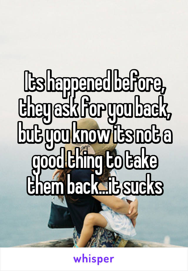 Its happened before, they ask for you back, but you know its not a good thing to take them back...it sucks