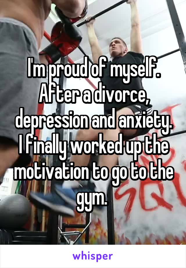 I'm proud of myself. After a divorce, depression and anxiety. I finally worked up the motivation to go to the gym. 