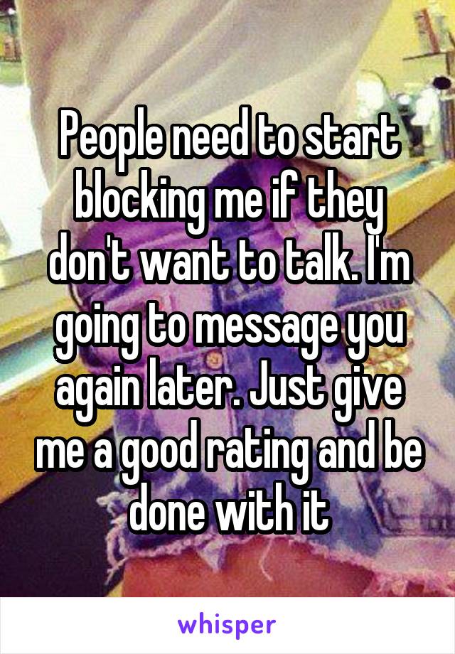 People need to start blocking me if they don't want to talk. I'm going to message you again later. Just give me a good rating and be done with it