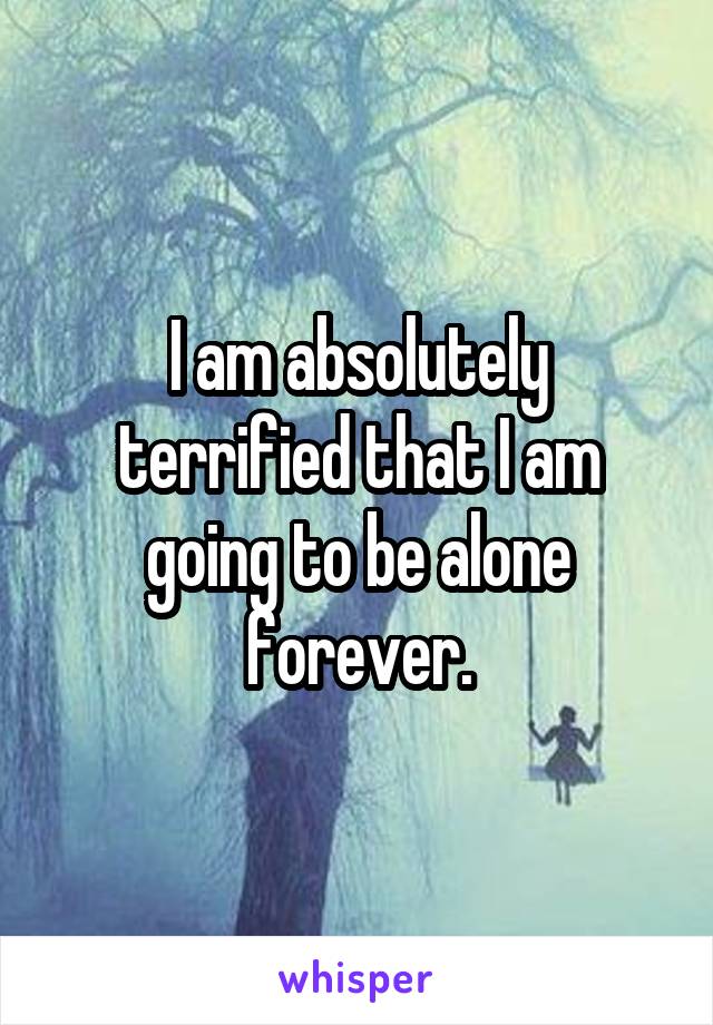 I am absolutely terrified that I am going to be alone forever.