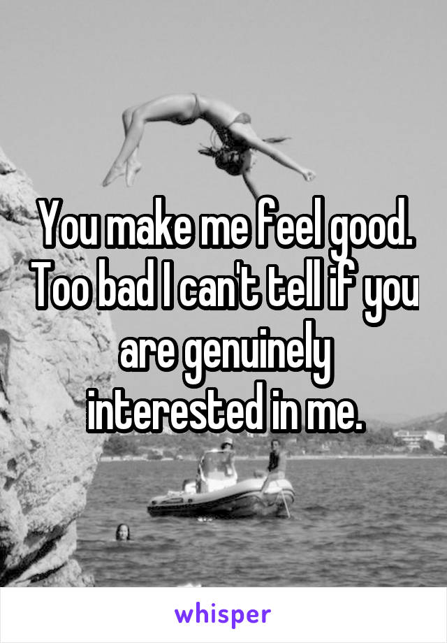 You make me feel good. Too bad I can't tell if you are genuinely interested in me.