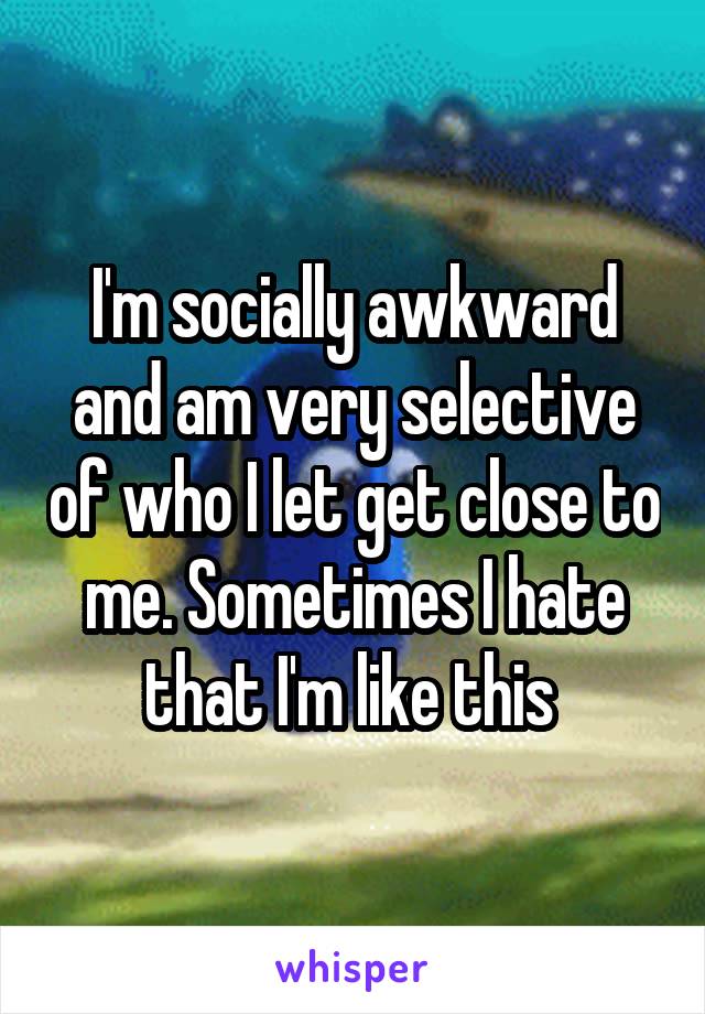 I'm socially awkward and am very selective of who I let get close to me. Sometimes I hate that I'm like this 