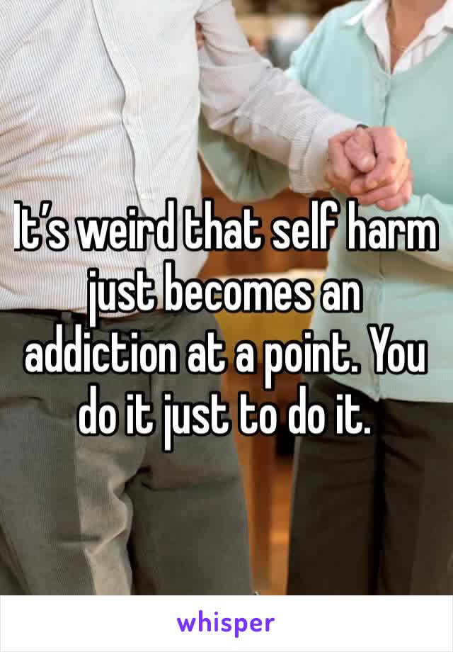 It’s weird that self harm just becomes an addiction at a point. You do it just to do it. 
