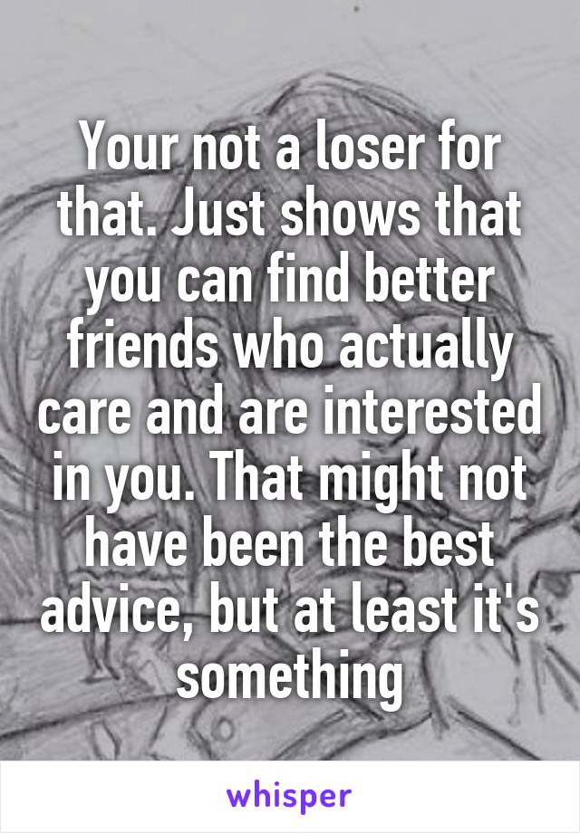 Your not a loser for that. Just shows that you can find better friends who actually care and are interested in you. That might not have been the best advice, but at least it's something