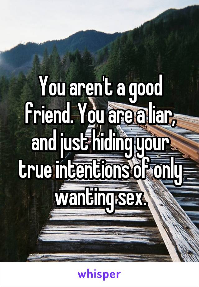 You aren't a good friend. You are a liar, and just hiding your true intentions of only wanting sex.