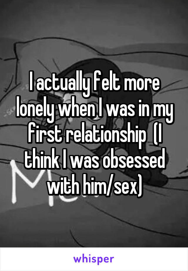 I actually felt more lonely when I was in my first relationship  (I think I was obsessed with him/sex)
