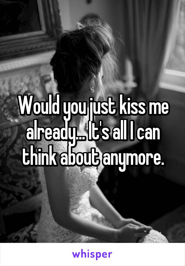 Would you just kiss me already... It's all I can think about anymore.