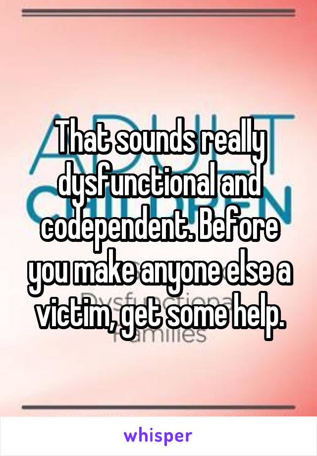 That sounds really dysfunctional and codependent. Before you make anyone else a victim, get some help.