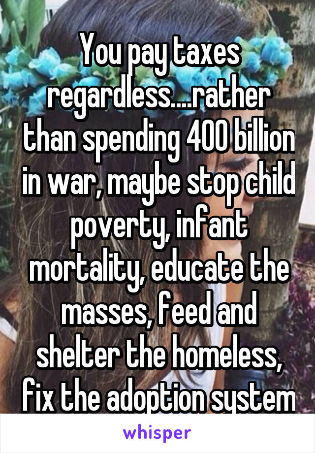 You pay taxes regardless....rather than spending 400 billion in war, maybe stop child poverty, infant mortality, educate the masses, feed and shelter the homeless, fix the adoption system