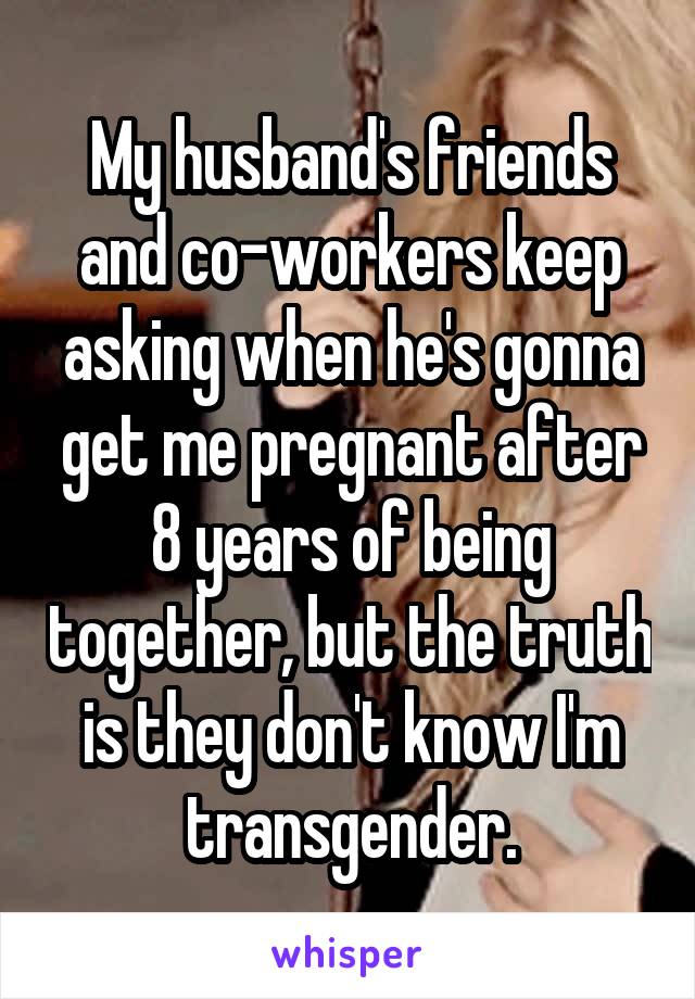 My husband's friends and co-workers keep asking when he's gonna get me pregnant after 8 years of being together, but the truth is they don't know I'm transgender.
