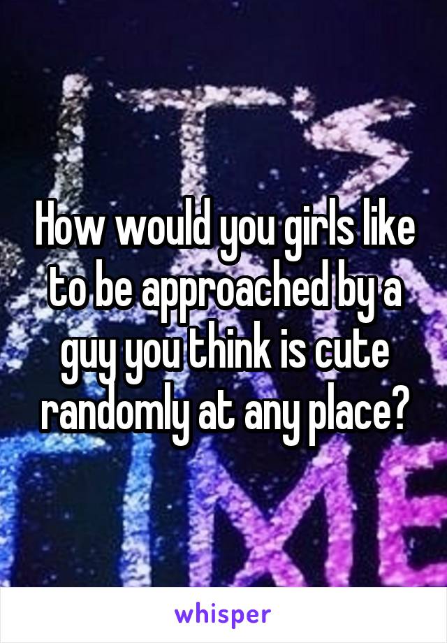 How would you girls like to be approached by a guy you think is cute randomly at any place?