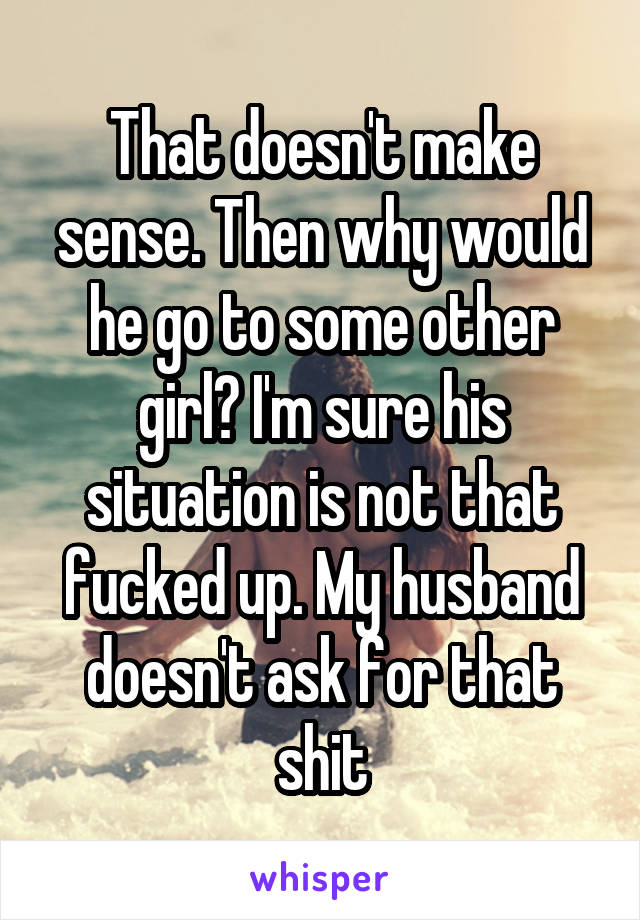 That doesn't make sense. Then why would he go to some other girl? I'm sure his situation is not that fucked up. My husband doesn't ask for that shit