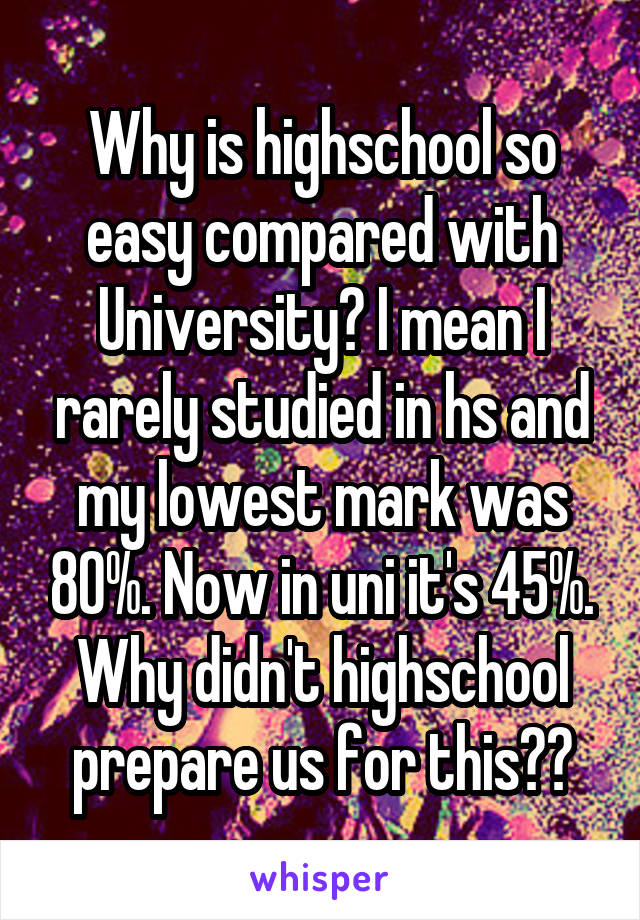 Why is highschool so easy compared with University? I mean I rarely studied in hs and my lowest mark was 80%. Now in uni it's 45%. Why didn't highschool prepare us for this??