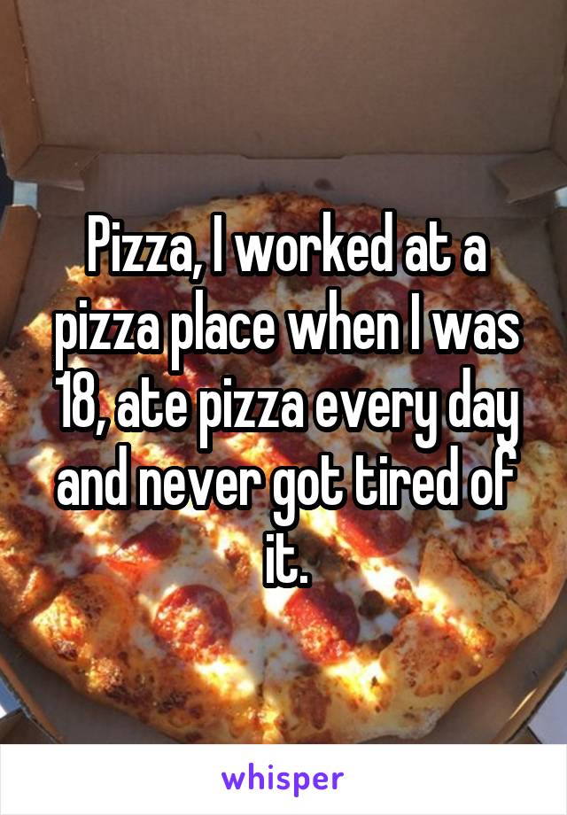 Pizza, I worked at a pizza place when I was 18, ate pizza every day and never got tired of it.