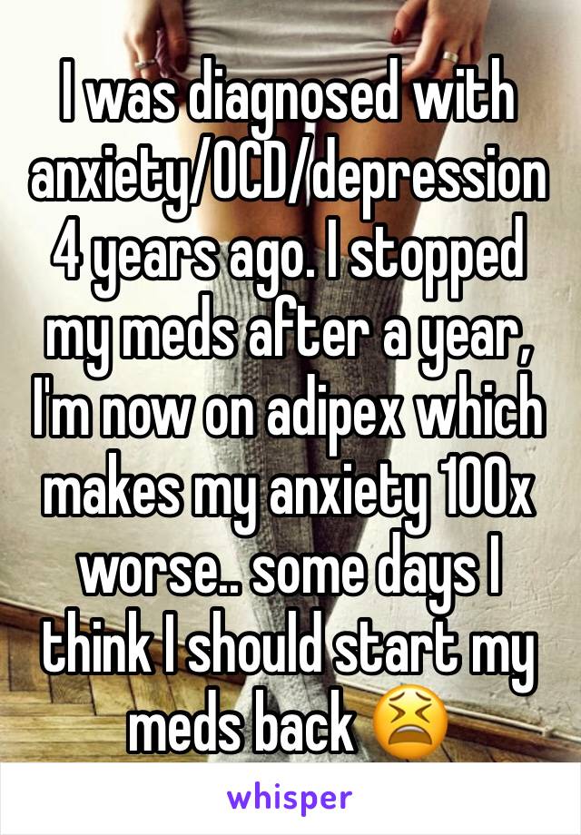 I was diagnosed with anxiety/OCD/depression 4 years ago. I stopped my meds after a year, I'm now on adipex which makes my anxiety 100x worse.. some days I think I should start my meds back 😫
