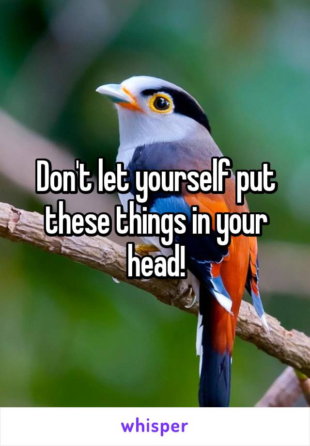 Don't let yourself put these things in your head!