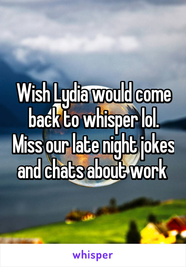 Wish Lydia would come back to whisper lol. Miss our late night jokes and chats about work 