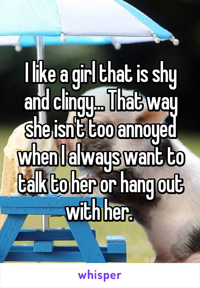 I like a girl that is shy and clingy... That way she isn't too annoyed when I always want to talk to her or hang out with her. 