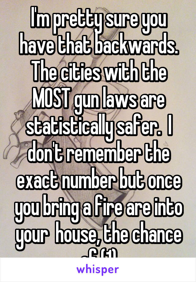 I'm pretty sure you have that backwards. The cities with the MOST gun laws are statistically safer.  I don't remember the exact number but once you bring a fire are into your  house, the chance of (1)
