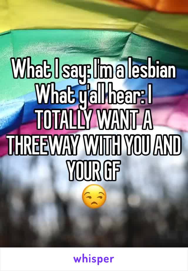 What I say: I'm a lesbian
What y'all hear: I TOTALLY WANT A THREEWAY WITH YOU AND YOUR GF
😒