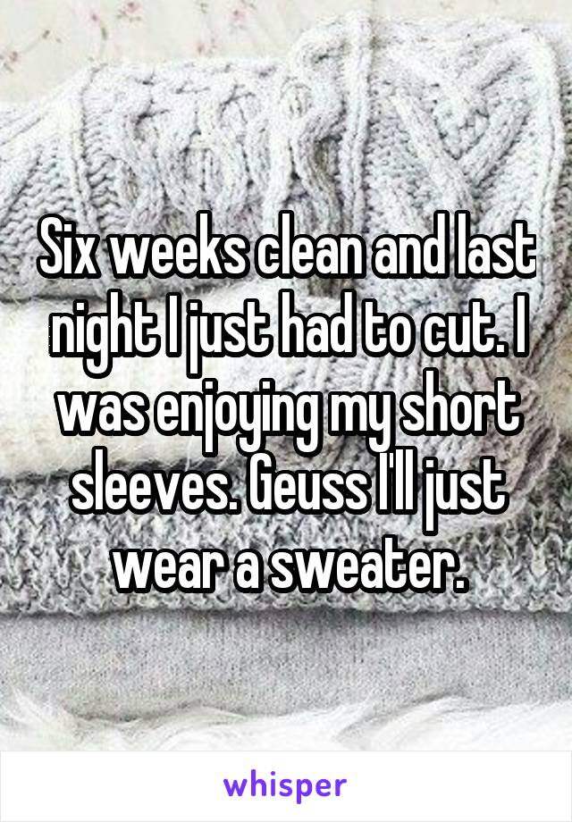 Six weeks clean and last night I just had to cut. I was enjoying my short sleeves. Geuss I'll just wear a sweater.