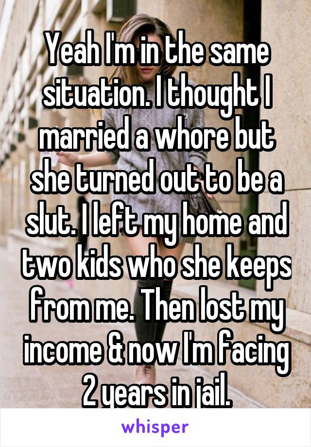 Yeah I'm in the same situation. I thought I married a whore but she turned out to be a slut. I left my home and two kids who she keeps from me. Then lost my income & now I'm facing 2 years in jail.