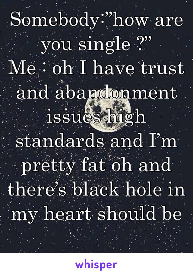 Somebody:”how are you single ?”
Me : oh I have trust and abandonment issues high standards and I’m pretty fat oh and there’s black hole in my heart should be