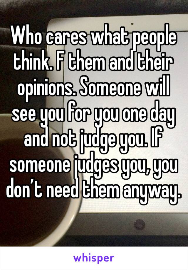 Who cares what people think. F them and their opinions. Someone will see you for you one day and not judge you. If someone judges you, you don’t need them anyway.