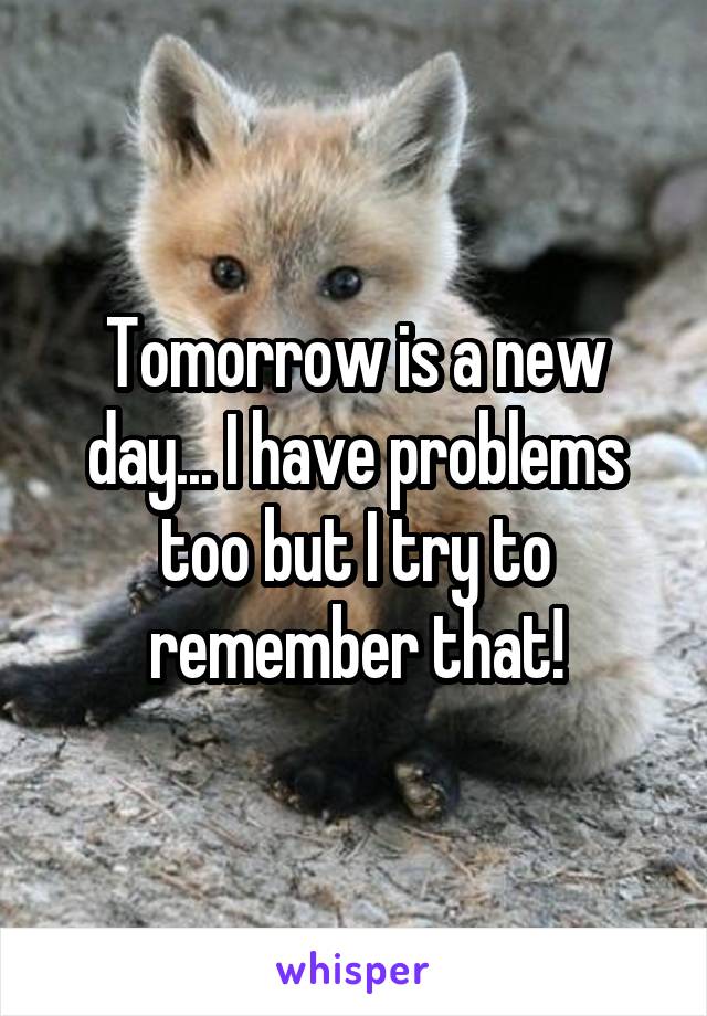 Tomorrow is a new day... I have problems too but I try to remember that!